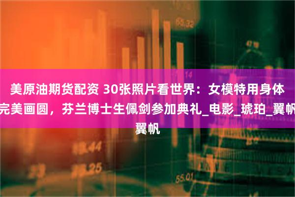 美原油期货配资 30张照片看世界：女模特用身体完美画圆，芬兰博士生佩剑参加典礼_电影_琥珀_翼帆