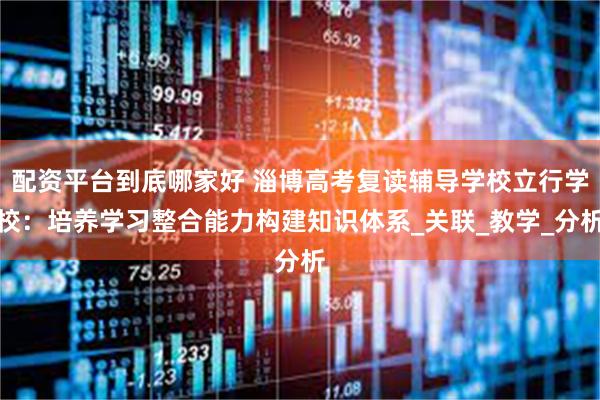 配资平台到底哪家好 淄博高考复读辅导学校立行学校：培养学习整合能力构建知识体系_关联_教学_分析