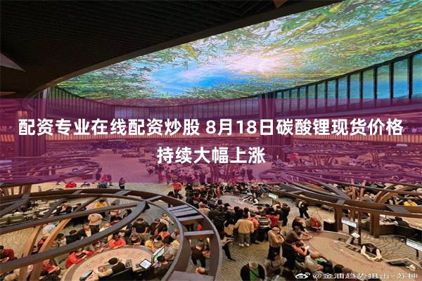 配资专业在线配资炒股 8月18日碳酸锂现货价格持续大幅上涨