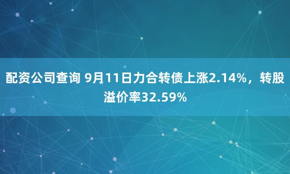 配资公司查询 9月11日力合转债上涨2.14%，转股溢价率32.59%