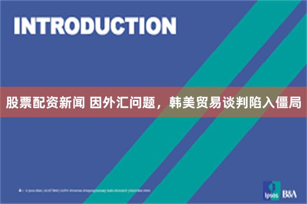 股票配资新闻 因外汇问题，韩美贸易谈判陷入僵局