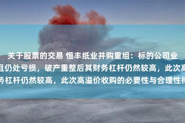 关于股票的交易 恒丰纸业并购重组：标的公司业务严重依赖于上市公司且仍处亏损，破产重整后其财务杠杆仍然较高，此次高溢价收购的必要性与合理性待考