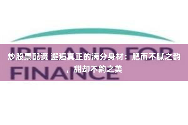 炒股票配资 邂逅真正的满分身材：肥而不腻之韵，甜却不齁之美