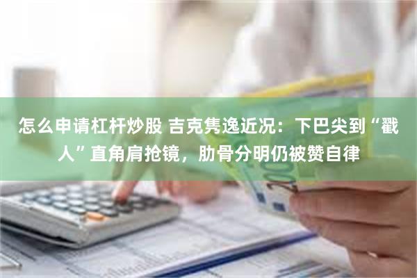 怎么申请杠杆炒股 吉克隽逸近况：下巴尖到“戳人”直角肩抢镜，肋骨分明仍被赞自律