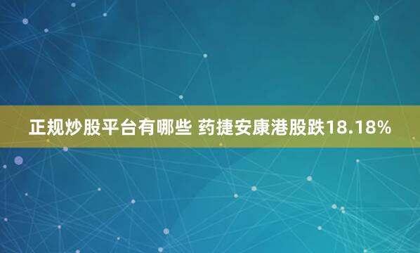 正规炒股平台有哪些 药捷安康港股跌18.18%