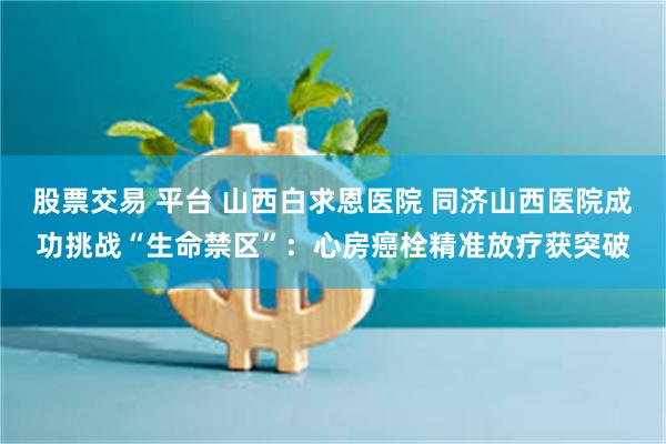 股票交易 平台 山西白求恩医院 同济山西医院成功挑战“生命禁区”：心房癌栓精准放疗获突破