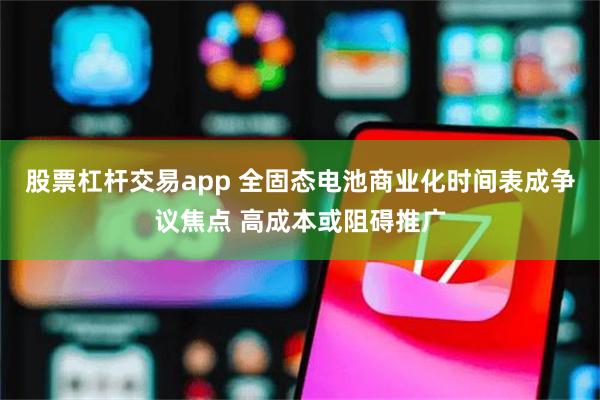 股票杠杆交易app 全固态电池商业化时间表成争议焦点 高成本或阻碍推广