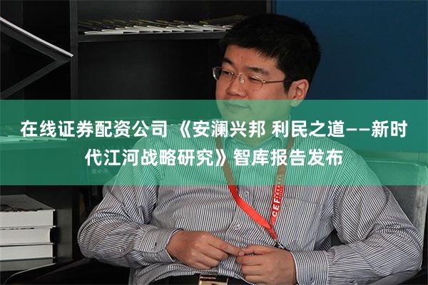 在线证券配资公司 《安澜兴邦 利民之道——新时代江河战略研究》智库报告发布