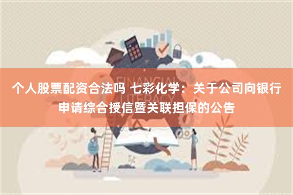 个人股票配资合法吗 七彩化学：关于公司向银行申请综合授信暨关联担保的公告