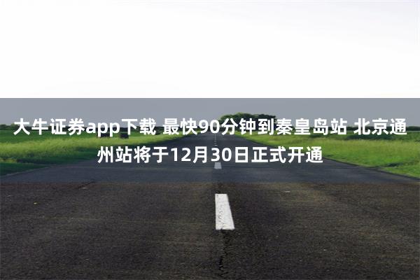 大牛证券app下载 最快90分钟到秦皇岛站 北京通州站将于12月30日正式开通