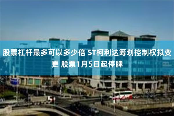 股票杠杆最多可以多少倍 ST柯利达筹划控制权拟变更 股票1月5日起停牌